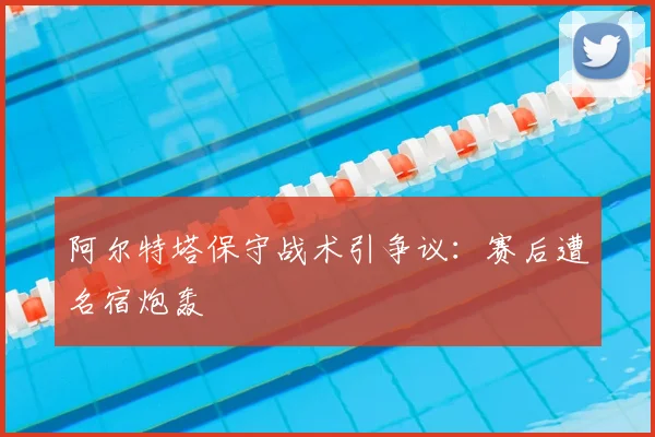 阿尔特塔保守战术引争议:赛后遭名宿炮轰