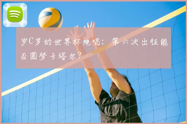 岁C罗的世界杯绝唱:第六次出征能否圆梦卡塔尔?