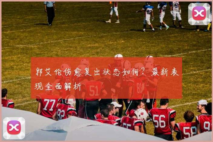 郭艾伦伤愈复出状态如何？最新表现全面解析