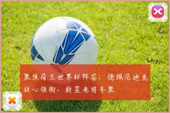 聚焦荷兰世界杯阵容:德佩范迪克核心领衔,新星老将齐聚