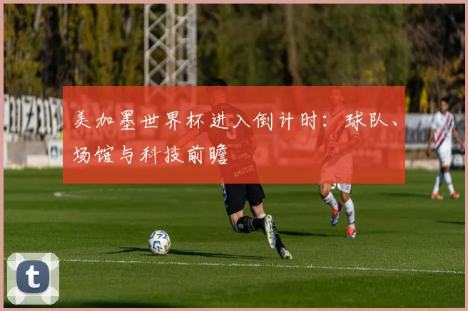 美加墨世界杯进入倒计时：球队、场馆与科技前瞻