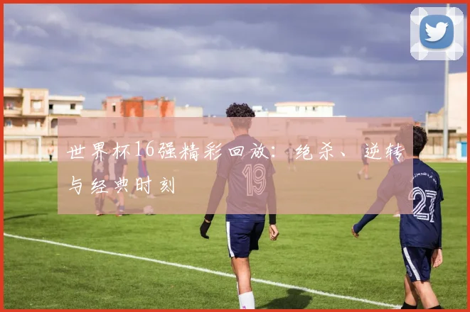 世界杯16强精彩回放：绝杀、逆转与经典时刻