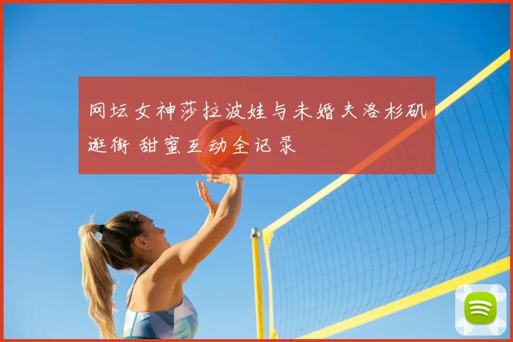 网坛女神莎拉波娃与未婚夫洛杉矶逛街 甜蜜互动全记录