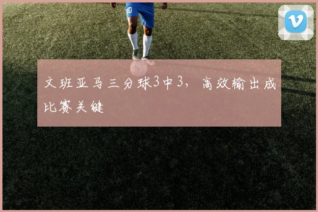 文班亚马三分球3中3，高效输出成比赛关键