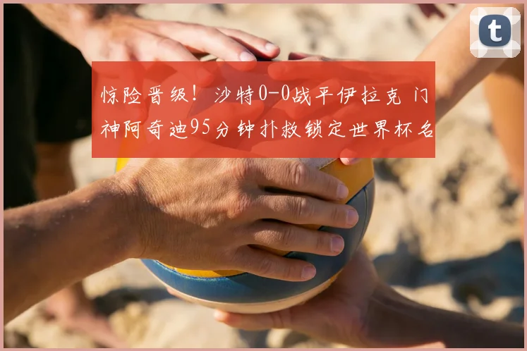惊险晋级！沙特0-0战平伊拉克 门神阿奇迪95分钟扑救锁定世界杯名额