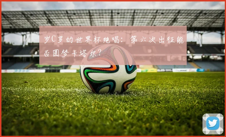 岁C罗的世界杯绝唱:第六次出征能否圆梦卡塔尔?
