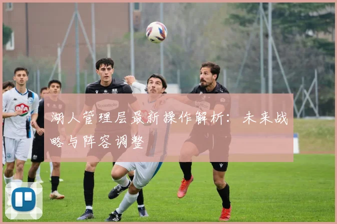湖人管理层最新操作解析：未来战略与阵容调整