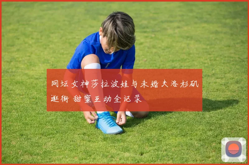 网坛女神莎拉波娃与未婚夫洛杉矶逛街 甜蜜互动全记录