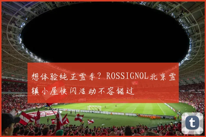 想体验纯正雪季？ROSSIGNOL北京雪镇小屋快闪活动不容错过